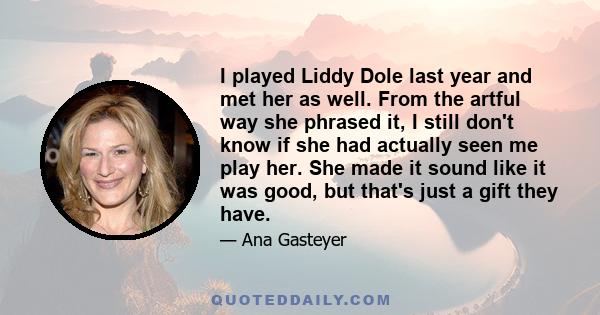 I played Liddy Dole last year and met her as well. From the artful way she phrased it, I still don't know if she had actually seen me play her. She made it sound like it was good, but that's just a gift they have.