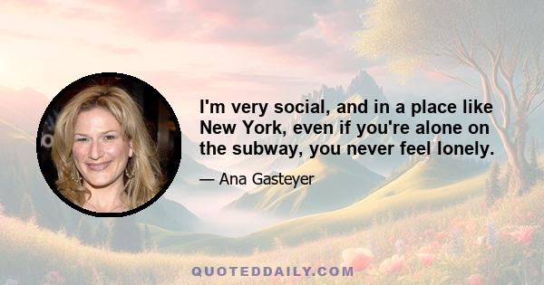 I'm very social, and in a place like New York, even if you're alone on the subway, you never feel lonely.