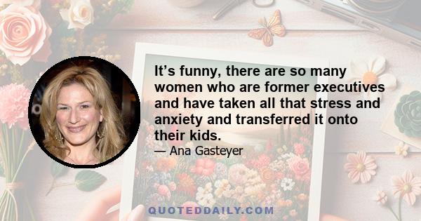 It’s funny, there are so many women who are former executives and have taken all that stress and anxiety and transferred it onto their kids.