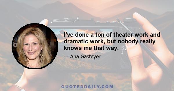 I've done a ton of theater work and dramatic work, but nobody really knows me that way.