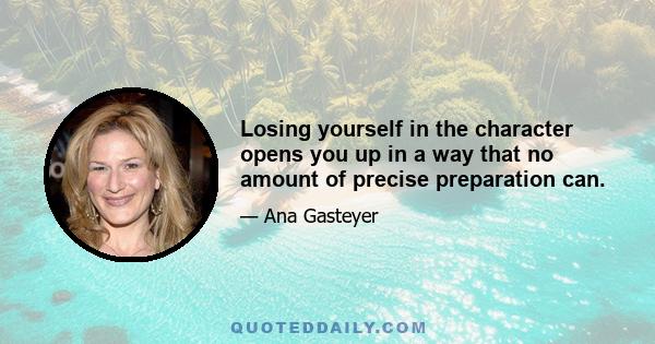 Losing yourself in the character opens you up in a way that no amount of precise preparation can.