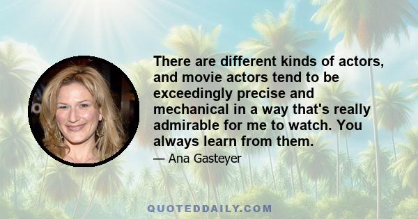 There are different kinds of actors, and movie actors tend to be exceedingly precise and mechanical in a way that's really admirable for me to watch. You always learn from them.