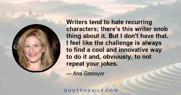 Writers tend to hate recurring characters; there's this writer snob thing about it. But I don't have that. I feel like the challenge is always to find a cool and innovative way to do it and, obviously, to not repeat