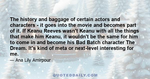 The history and baggage of certain actors and characters - it goes into the movie and becomes part of it. If Keanu Reeves wasn't Keanu with all the things that make him Keanu, it wouldn't be the same for him to come in