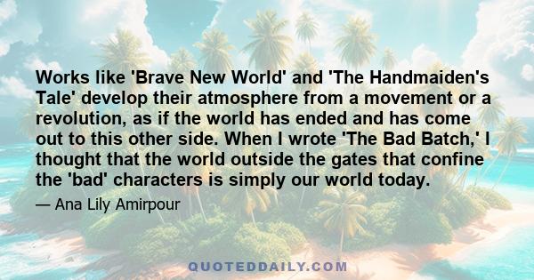 Works like 'Brave New World' and 'The Handmaiden's Tale' develop their atmosphere from a movement or a revolution, as if the world has ended and has come out to this other side. When I wrote 'The Bad Batch,' I thought