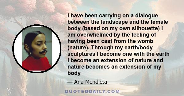 I have been carrying on a dialogue between the landscape and the female body (based on my own silhouette) I am overwhelmed by the feeling of having been cast from the womb (nature). Through my earth/body sculptures I