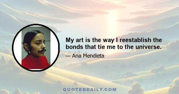 My art is the way I reestablish the bonds that tie me to the universe.