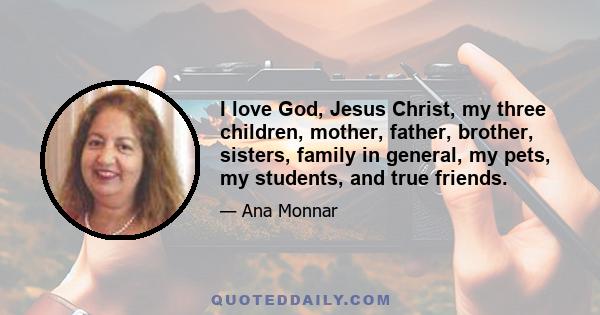 I love God, Jesus Christ, my three children, mother, father, brother, sisters, family in general, my pets, my students, and true friends.