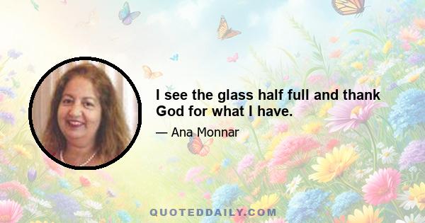 I see the glass half full and thank God for what I have.