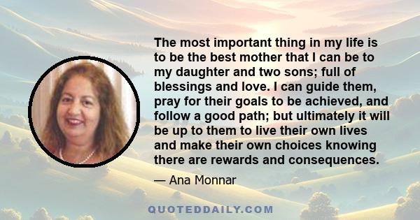 The most important thing in my life is to be the best mother that I can be to my daughter and two sons; full of blessings and love. I can guide them, pray for their goals to be achieved, and follow a good path; but