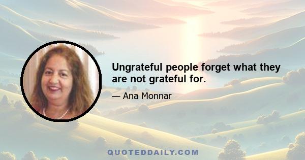 Ungrateful people forget what they are not grateful for.