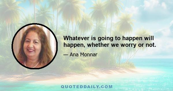 Whatever is going to happen will happen, whether we worry or not.