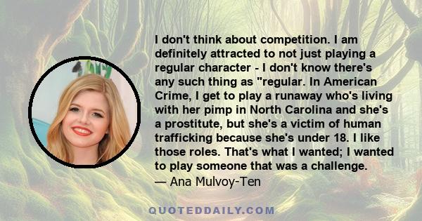 I don't think about competition. I am definitely attracted to not just playing a regular character - I don't know there's any such thing as regular. In American Crime, I get to play a runaway who's living with her pimp