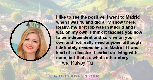 I like to see the positive. I went to Madrid when I was 18 and did a TV show there. Really, my first job was in Madrid and I was on my own. I think it teaches you how to be independent and survive on your own and not