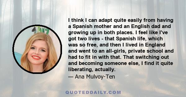 I think I can adapt quite easily from having a Spanish mother and an English dad and growing up in both places. I feel like I've got two lives - that Spanish life, which was so free, and then I lived in England and went 