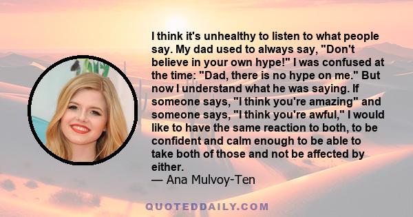 I think it's unhealthy to listen to what people say. My dad used to always say, Don't believe in your own hype! I was confused at the time: Dad, there is no hype on me. But now I understand what he was saying. If