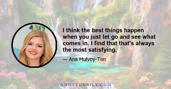 I think the best things happen when you just let go and see what comes in. I find that that's always the most satisfying.