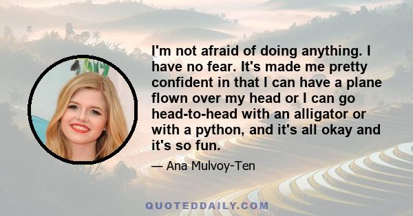 I'm not afraid of doing anything. I have no fear. It's made me pretty confident in that I can have a plane flown over my head or I can go head-to-head with an alligator or with a python, and it's all okay and it's so