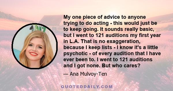 My one piece of advice to anyone trying to do acting - this would just be to keep going. It sounds really basic, but I went to 121 auditions my first year in L.A. That is no exaggeration, because I keep lists - I know