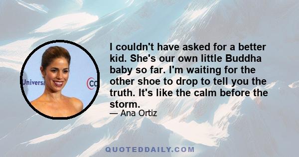 I couldn't have asked for a better kid. She's our own little Buddha baby so far. I'm waiting for the other shoe to drop to tell you the truth. It's like the calm before the storm.