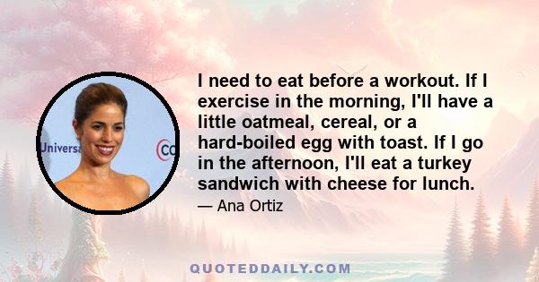 I need to eat before a workout. If I exercise in the morning, I'll have a little oatmeal, cereal, or a hard-boiled egg with toast. If I go in the afternoon, I'll eat a turkey sandwich with cheese for lunch.