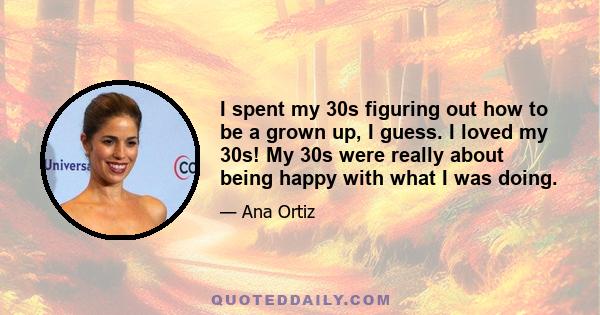 I spent my 30s figuring out how to be a grown up, I guess. I loved my 30s! My 30s were really about being happy with what I was doing.