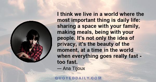 I think we live in a world where the most important thing is daily life: sharing a space with your family, making meals, being with your people. It's not only the idea of privacy, it's the beauty of the moment, at a