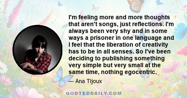 I'm feeling more and more thoughts that aren't songs, just reflections. I'm always been very shy and in some ways a prisoner in one language and I feel that the liberation of creativity has to be in all senses. So I've