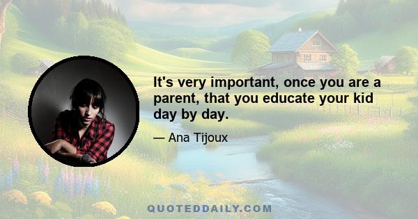 It's very important, once you are a parent, that you educate your kid day by day.