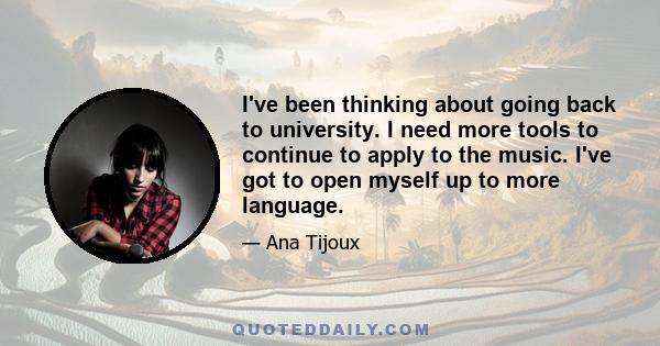 I've been thinking about going back to university. I need more tools to continue to apply to the music. I've got to open myself up to more language.