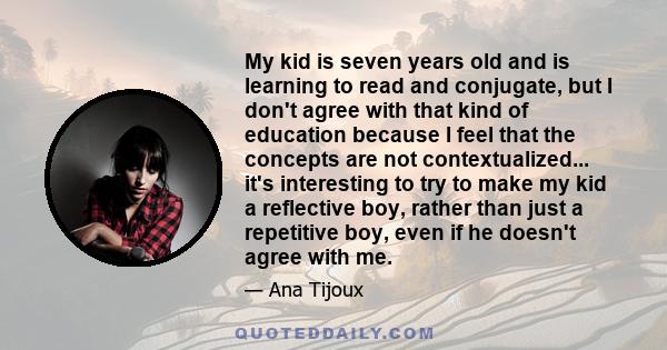 My kid is seven years old and is learning to read and conjugate, but I don't agree with that kind of education because I feel that the concepts are not contextualized... it's interesting to try to make my kid a