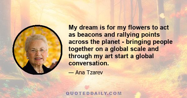 My dream is for my flowers to act as beacons and rallying points across the planet - bringing people together on a global scale and through my art start a global conversation.