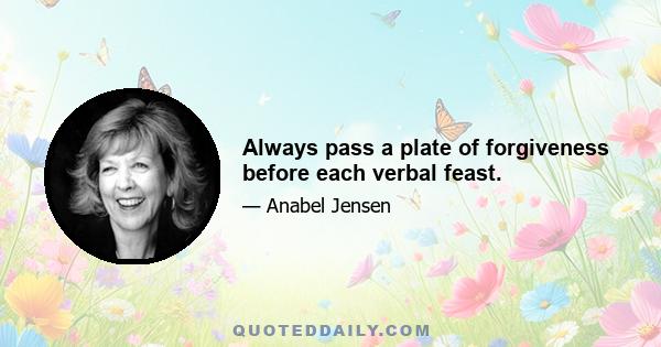 Always pass a plate of forgiveness before each verbal feast.