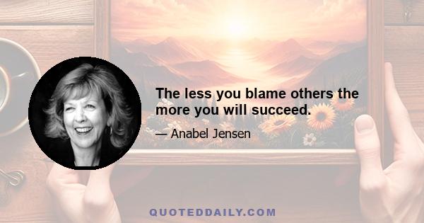 The less you blame others the more you will succeed.