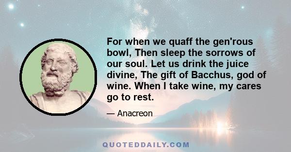 For when we quaff the gen'rous bowl, Then sleep the sorrows of our soul. Let us drink the juice divine, The gift of Bacchus, god of wine. When I take wine, my cares go to rest.