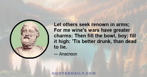 Let others seek renown in arms; For me wine's wars have greater charms: Then fill the bowl, boy; fill it high: 'Tis better drunk, than dead to lie.