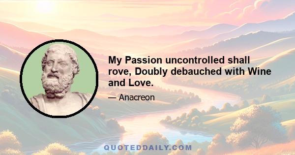 My Passion uncontrolled shall rove, Doubly debauched with Wine and Love.