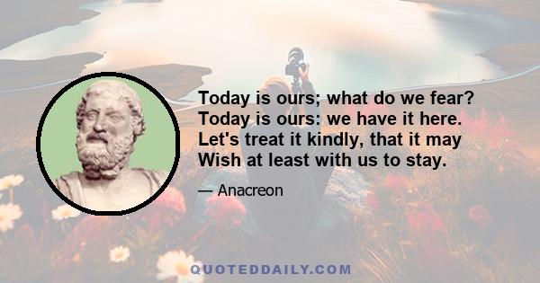 Today is ours; what do we fear? Today is ours: we have it here. Let's treat it kindly, that it may Wish at least with us to stay.