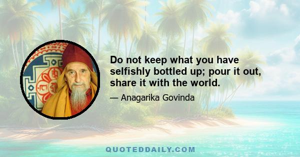 Do not keep what you have selfishly bottled up; pour it out, share it with the world.