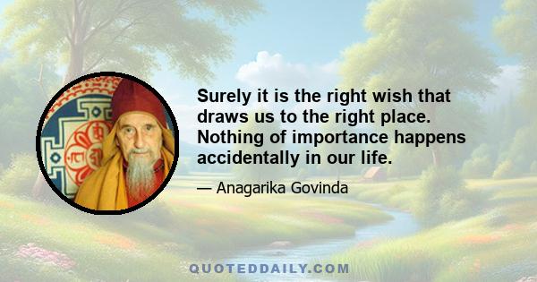 Surely it is the right wish that draws us to the right place. Nothing of importance happens accidentally in our life.