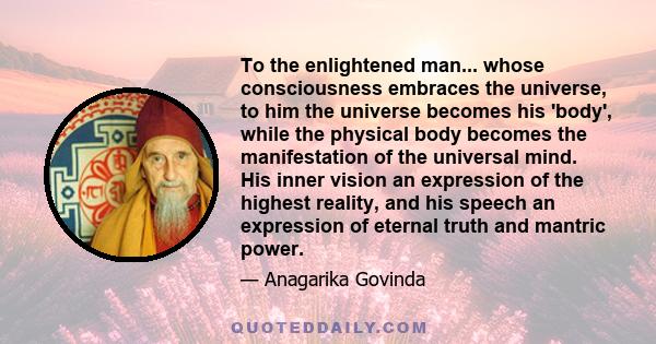 To the enlightened man... whose consciousness embraces the universe, to him the universe becomes his 'body', while the physical body becomes the manifestation of the universal mind. His inner vision an expression of the 