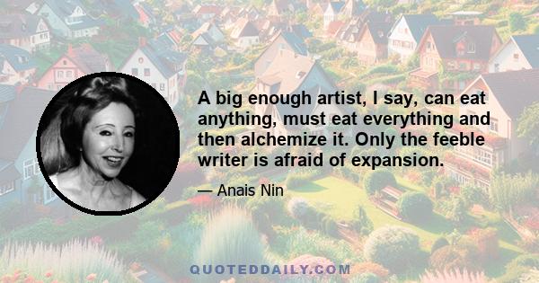 A big enough artist, I say, can eat anything, must eat everything and then alchemize it. Only the feeble writer is afraid of expansion.