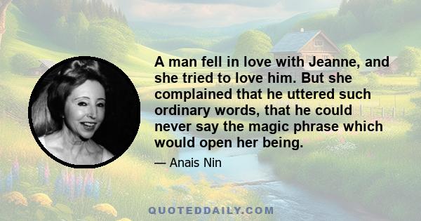 A man fell in love with Jeanne, and she tried to love him. But she complained that he uttered such ordinary words, that he could never say the magic phrase which would open her being.