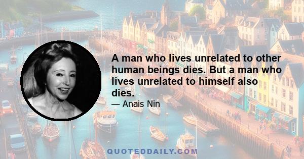 A man who lives unrelated to other human beings dies. But a man who lives unrelated to himself also dies.