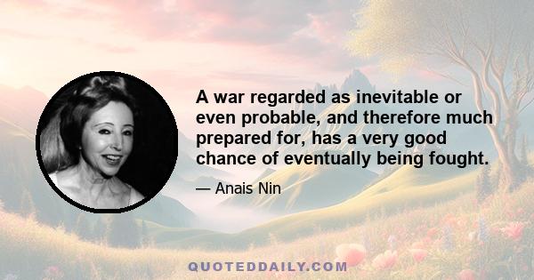 A war regarded as inevitable or even probable, and therefore much prepared for, has a very good chance of eventually being fought.