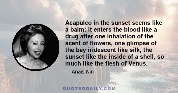 Acapulco in the sunset seems like a balm; it enters the blood like a drug after one inhalation of the scent of flowers, one glimpse of the bay iridescent like silk, the sunset like the inside of a shell, so much like