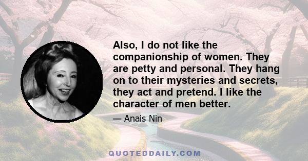 Also, I do not like the companionship of women. They are petty and personal. They hang on to their mysteries and secrets, they act and pretend. I like the character of men better.