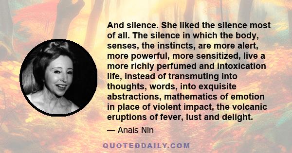 And silence. She liked the silence most of all. The silence in which the body, senses, the instincts, are more alert, more powerful, more sensitized, live a more richly perfumed and intoxication life, instead of