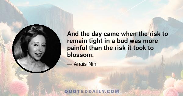 And the day came when the risk to remain tight in a bud was more painful than the risk it took to blossom.