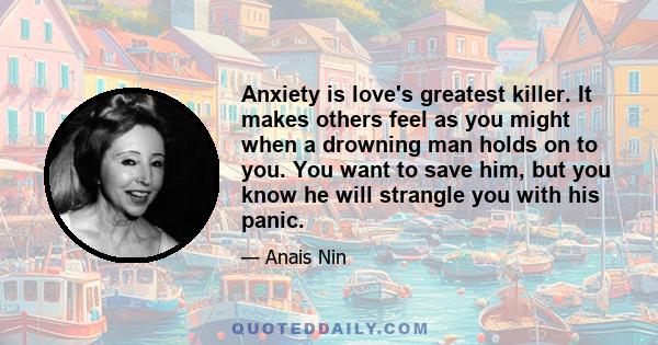 Anxiety is love's greatest killer. It makes others feel as you might when a drowning man holds on to you. You want to save him, but you know he will strangle you with his panic.